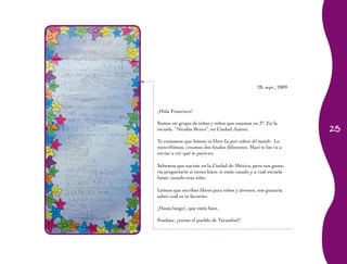 25 
28, sept., 2009 
¡Hola Francisco! 
Somos un grupo de niñas y niños que estamos en 3°. En la 
escuela “Nicolás Bravo”, en Ciudad Juárez. 
Te contamos que leímos tu libro La peor señora del mundo. Lo 
reescribimos; creamos dos finales diferentes. Mari te los va a 
enviar a ver qué te parecen. 
Sabemos que naciste en la Ciudad de México, pero nos gusta-ría 
preguntarte si tienes hijos, si estás casado y a cuál escuela 
fuiste cuando eras niño. 
Leímos que escribes libros para niños y jóvenes, nos gustaría 
saber cuál es tu favorito. 
¡Hasta luego!, que estés bien. 
Posdata: ¿existe el pueblo de Turambul? 
 