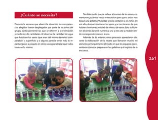 261 
¿Cuánto se necesita? 
Durante la semana que abarcó la situación, las competen-cias 
elegidas fueron desplegadas por parte de los niños del 
grupo, particularmente las que se refieren a la estimación 
y medición de cantidades. Al observar la cantidad de agua 
que había en los vasos (que eran del mismo tamaño) com-paraban 
la superficie, y si alguno parecía tener más, lo re-partían 
poco a poquito en otros vasos para tratar que todos 
tuvieran lo mismo. 
También en lo que se refiere al conteo de los vasos, co-mentaron 
¿cuántos vasos se necesitan para que a todos nos 
toque una gelatina? Soledad y Dora contaron a los niños en 
voz alta, después contaron los vasos y se cercioraron de que 
hubiera la misma cantidad de niños y de vasos. Esto lo hicie-ron 
diciendo la serie numérica una y otra vez y establecien-do 
correspondencia uno a uno. 
Además de lo anterior, otros procesos aparecieron du-rante 
la elaboración de la receta que llamaron mucho mi 
atención, principalmente el modo en que los equipos repre-sentaron 
cómo se prepararon las gelatinas y el registro de la 
encuesta. 
 