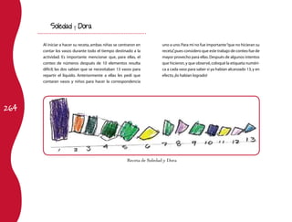 264 
Receta de Soledad y Dora 
Soledad y Dora 
Al iniciar a hacer su receta, ambas niñas se centraron en 
contar los vasos durante todo el tiempo destinado a la 
actividad. Es importante mencionar que, para ellas, el 
conteo de números después de 10 elementos resulta 
difícil; las dos sabían que se necesitaban 13 vasos para 
repartir el líquido. Anteriormente a ellas les pedí que 
contaran vasos y niños para hacer la correspondencia 
uno a uno. Para mí no fue importante “que no hicieran su 
receta”, pues considero que este trabajo de conteo fue de 
mayor provecho para ellas. Después de algunos intentos 
que hicieron, y que observé, coloqué la etiqueta numéri-ca 
a cada vaso para saber si ya habían alcanzado 13, y en 
efecto, ¡lo habían logrado! 
 
