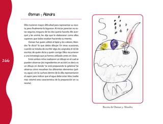 266 
Osman y Alondra 
Ellos tuvieron mayor dificultad para representar su rece-ta, 
pero finalmente lo lograron. Al iniciar parecían no es-tar 
seguros, ninguno de los dos quería hacerlo. Me acer-qué 
y les animé, les dije que lo elaboraran como ellos 
supieran, que todos estaban haciendo su intento. 
Osman fue quien utilizó el lápiz y los colores; Alon-dra 
“le dictó” lo que debía dibujar. En otras ocasiones, 
cuando se trataba de escribir algo, les asignaba el rol de 
escritor, de quién dicta y quién corrige. Ellos recurrieron 
a una estrategia que ya hemos utilizado antes en clase. 
Entre ambos niños realizaron un dibujo en el cual se 
pueden observar ¡los ingredientes en acción!, es decir, es 
un dibujo en donde “se está preparando la gelatina”. Se 
observa cómo revuelven los diferentes elementos (pol-vo, 
agua) con la cuchara dentro de la olla; representaron 
el vapor para indicar que el agua debe estar tibia (nadie 
más retomó esta característica de la preparación en su 
receta). 
Receta de Osman y Alondra 
 