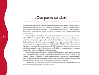 272 
¿Qué puedo concluir? 
Los saberes previos de cada alumno determinaron el modo de proceder y 
de representar su receta. Aun antes de mostrarles “la receta convencional”, 
ellos fueron capaces de escribirla (o aproximarse demasiado). Con el conoci-miento 
que evidenciaron puede iniciarse un trabajo con el texto de la receta 
convencional. 
Por otra parte, identifico una tarea que enriqueció el trabajo de la situa-ción: 
Al hacer el registro de la tabla en el pizarrón pedía a cada niño que in-terpretara 
su propio registro. Se habría favorecido este momento si hubiera 
dado a cada uno el registro de un compañero, y así se confrontarían las dife-rentes 
maneras en que se utilizaron las letras, los dibujos y los números, y si 
lograban comunicar lo que se pretendía. Después de tratar de interpretarlos 
y justificar su particular realización, se podría hacer otra entrevista –esta vez 
en parejas– para ver si había modificaciones. 
Confrontar sus producciones también hubiera dado lugar a otras nuevas 
en el caso de la receta porque, ¿qué diría la pareja de Roberto y Tirso de la re-ceta 
de Osman y Alondra?, ¿podrían interpretar entre sí sus producciones? 
Esto podría ser la entrada para avanzar hacia el conocimiento de maneras 
convencionales de redactar, de registrar, de escribir números. 
Finalmente, ¿la situación habría sido tan ilustrativa si yo hubiera dado el 
modelo de receta que ellos debían imitar? 
 