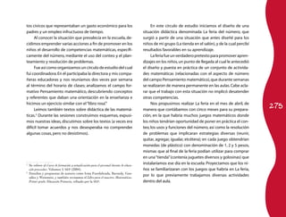 275 
tos cívicos que representaban un gasto económico para los 
padres y un empleo infructuoso de tiempo. 
Al conocer la situación que prevalecía en la escuela, de-cidimos 
emprender varias acciones a fin de promover en los 
niños el desarrollo de competencias matemáticas, específi-camente 
del número, mediante el uso del conteo y el plan-teamiento 
y resolución de problemas. 
Fue así como organizamos un círculo de estudio del cual 
fui coordinadora. En él participaba la directora y mis compa-ñeras 
educadoras y nos reuníamos dos veces por semana 
al término del horario de clases; analizamos el campo for-mativo 
Pensamiento matemático, descubriendo conceptos 
y referentes que daban una orientación en la enseñanza e 
hicimos un ejercicio similar con el “libro rosa”.1 
Leímos también textos sobre didáctica de las matemá-ticas. 
2 Durante las sesiones construimos esquemas, expusi-mos 
nuestras ideas, discutimos sobre los textos (a veces era 
difícil tomar acuerdos y nos desesperaba no comprender 
algunas cosas, pero no desistimos). 
1 Se refiere al Curso de formación y actualización para el personal docente de educa-ción 
preescolar, Volumen I, SEP (2004). 
2 Estudios y propuestas de autores como Irma Fuenlabrada, Baroody, Gon-zález 
y Weinstein, y también revisamos el Libro para el maestro. Matemáticas. 
Primer grado. Educación Primaria, editado por la SEP. 
En este círculo de estudio iniciamos el diseño de una 
situación didáctica denominada La feria del número, que 
surgió a partir de una situación que antes diseñé para los 
niños de mi grupo (La tienda en el salón), y de la cual percibí 
resultados favorables en su aprendizaje. 
La feria fue un verdadero pretexto para promover apren-dizajes 
en los niños, un punto de llegada al cual le antecedió 
el diseño y puesta en práctica de un conjunto de activida-des 
matemáticas (relacionadas con el aspecto de número 
del campo Pensamiento matemático), que durante semanas 
se realizaron de manera permanente en las aulas. Cabe acla-rar 
que el trabajo con esta situación no implicó desatender 
otras competencias. 
Nos propusimos realizar La feria en el mes de abril, de 
manera que contábamos con cinco meses para su prepara-ción, 
en la que habría muchos juegos matemáticos donde 
los niños tendrían oportunidad de poner en práctica el con-teo, 
los usos y funciones del número, así como la resolución 
de problemas que implicaran estrategias diversas (reunir, 
quitar, agregar, igualar, etcétera); en cada juego obtendrían 
monedas (de plástico) con denominación de 1, 2 y 5 pesos, 
mismas que al final de la feria podían utilizar para comprar 
en una “tienda” (contenía juguetes diversos y golosinas) que 
instalaríamos ese día en la escuela. Proyectamos que los ni-ños 
se familiarizaran con los juegos que habría en La feria, 
por lo que previamente trabajamos diversas actividades 
dentro del aula. 
 
