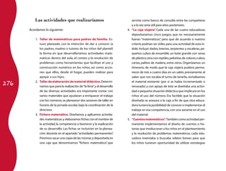 276 
Las actividades que realizaríamos 
Acordamos lo siguiente: 
1. Taller de matemáticas para padres de familia. Es-tuvo 
planeado con la intención de dar a conocer (a 
los padres, madres o tutores de los niños del plantel) 
la forma en que desarrollaríamos actividades mate-máticas 
dentro del aula, el conteo y la resolución de 
problemas como herramientas que facilitan el uso y 
construcción numérica en los niños, así como accio-nes 
que ellos, desde el hogar, pueden realizar para 
apoyar a sus hijos. 
2. Taller de elaboración de material didáctico. Determi-namos 
que para la realización de “la feria” y el desarrollo 
de las diversas actividades era importante contar con 
varios materiales que ayudaran a enriquecer el trabajo 
con los números; se planearon dos sesiones de taller en 
horario de la jornada escolar, bajo la coordinación de la 
directora. 
3. Fichero matemático. Diseñamos y aplicamos activida-des 
matemáticas y elaboramos fichas con el nombre de 
la actividad, la competencia a favorecer y la explicación 
de su desarrollo. Las fichas se incluirían en la planea-ción 
docente en el apartado “actividades permanentes”. 
Previmos sacar una copia de las mismas y depositarla en 
una caja que denominamos “fichero matemático”, que 
serviría como banco de consulta entre las compañeras 
y a la vez sería útil para años posteriores. 
4. “La caja viajera”. Cada una de las cuatro educadoras 
depositaríamos cinco juegos, que no necesariamente 
fueran “matemáticos”, pero que de acuerdo a nuestro 
criterio podrían ser útiles para una actividad de esta ín-dole. 
Incluyó dados, loterías, serpientes y escaleras, pe-queños 
cubos de ensamble, un bote grande con ranas 
de plástico, otra con reptiles, pelotitas de colores, cubos, 
cartas, palitos de madera, entre otros. Organizamos un 
itinerario, de modo que la caja viajera pudiera perma-necer 
de tres a cuatro días en un salón; previamente al 
saber que nos tocaba el turno de tenerla, revisábamos 
el material existente (por si se había incrementado o 
renovado) y con apoyo de éste se diseñaba una activi-dad 
o pequeña situación didáctica que implicara en los 
niños el uso del número. Era factible que la situación 
diseñada se anexara a la caja a fin de que otra educa-dora 
tuviera la posibilidad de conocer e implementar el 
trabajo en esa competencia, con una variante en el uso 
del material. 
5. “Cuentos matemáticos”. También como actividad per-manente 
implementamos el diseño de cuentos o his-torias 
que involucraran a los niños en el planteamiento 
y la resolución de problemas matemáticos; cada edu-cadora 
inventaba o buscaba relatos breves para que 
los niños tuvieran oportunidad de utilizar estrategias 
 