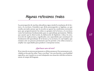 27 
Algunas reflexiones finales 
La preocupación de muchas educadoras sigue siendo la enseñanza de la lec-tura 
y la escritura. Considero que dicha preocupación es legítima, ya que 
resulta aterrador pensar que la escuela no aporte las condiciones necesarias 
para que progresivamente los niños se apropien de la lectura y la escritura 
como herramientas fundamentales para su aprendizaje permanente. Habría 
que asumir que la observación, la elaboración de hipótesis e ideas, la cons-trucción 
de explicaciones y significados, son capacidades que constituyen el 
fundamento del aprendizaje de la lectura y la escritura, lo cual implica que 
estamos ante un proceso permanente que les permite a los niños avanzar y 
ampliar sus capacidades para producir e interpretar textos. 
¿Qué hacer ante tal reto? 
Si se trata de un proceso permanente se deben promover frecuentemente acti-vidades 
en las que los niños “lean y escriban” con una función y una finalidad 
específica, aun cuando no se esté trabajando una situación referida exclusiva-mente 
al campo del lenguaje. 
 