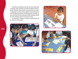 286 
Otras de las actividades de “la caja” estuvieron enfocadas 
a organizar series numéricas en orden ascendente y descen-dente, 
utilizando representación convencional y no conven-cional, 
juegos como los conejos saltarines, buscando números 
en el calendario, memorama, contando puntos, armando co-llares 
(tomando los elementos que el dado señalaba), donde 
los niños utilizaron diversos recursos de conteo. 
Las siguientes imágenes muestran la participación de 
los niños con estos juegos. 
 