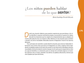 295 
¿Los niños hablar 
de lo que sienten? 
María Guadalupe Preciado Brizuela 
Diseñé esta situación didáctica para propiciar experiencias que permitieran a los ni-ños 
identificar y expresar sentimientos propios, reconocerlos en quienes los rodean, 
descubrir las situaciones que los originan, los comportamientos que se adoptan y la 
manera adecuada de actuar con respecto a ellos. Además con esta situación quise contribuir 
a atender una de las necesidades detectadas durante el diagnóstico inicial en los alumnos 
del grupo. 
Fue a principios de noviembre cuando diseñé la situación, para entonces había leído in-formación 
acerca de los niños que tenía en el diagnóstico, en notas y registros de los expe-dientes 
recopilados desde el inicio del ciclo escolar. En esta información identifiqué intereses, 
necesidades y formas de relación social en el grupo; me di cuenta que la mayoría de los niños 
era capaz de identificar un sentimiento, pero no siempre de controlarlo; algunos se mostra-ban 
agresivos ante un enojo y ofendían a los demás con palabras altisonantes, mientras que 
otros optaban por hacer berrinches. 
 