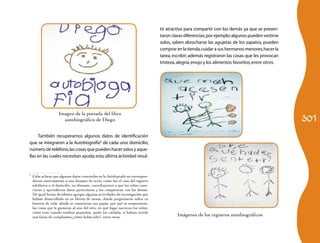 301 
También recuperamos algunos datos de identificación 
que se integraron a la Autobiografía3 de cada uno: domicilio, 
número de teléfono, las cosas que pueden hacer solos y aque-llas 
en las cuales necesitan ayuda; esta última actividad resul- 
3 Cabe aclarar que algunos datos contenidos en la Autobiografía no correspon-dieron 
estrictamente a este formato de texto, como fue el caso del registro 
telefónico o el domicilio, no obstante, contribuyeron a que los niños cono-cieran 
y aprendieran datos particulares y los compararan con los demás. 
De igual forma decidimos agregar algunas actividades de investigación que 
habían desarrollado en su libreta de tareas, donde preguntaron sobre su 
historia de vida: dónde se conocieron sus papás, por qué se enamoraron, 
las cosas que le gustaron al uno del otro, en qué lugar nacieron los niños, 
cómo eran cuando estaban pequeños, quién los cuidaba, si habían tenido 
una fiesta de cumpleaños,¿cómo había sido?, entre otras. 
tó atractiva para compartir con los demás ya que se presen-taron 
claras diferencias; por ejemplo: algunos pueden vestirse 
solos, saben abrocharse las agujetas de los zapatos, pueden 
comprar en la tienda, cuidar a sus hermanos menores, hacer la 
tarea, escribir; además registraron las cosas que les provocan 
tristeza, alegría, enojo y los alimentos favoritos, entre otros. 
Imágenes de los registros autobiográficos 
Imagen de la portada del libro 
autobiográfico de Diego 
 
