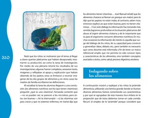 320 Noté que los niños se motivaron por el tema; al llegar 
a clases querían platicarme qué habían desayunado, mos-trarme 
su producción, así como la tarea de investigación. 
Por medio de una plenaria retomé los resultados de sus 
investigaciones; algunas fueron completas, anexaron texto, 
imágenes y reflejaban el apoyo y explicación que habían 
obtenido de los padres; otras se limitaron a recortar imá-genes 
de los dos grupos de alimentos y, en otros casos las 
madres de familia escribieron las definiciones. 
Al socializar la tarea los alumnos llegaron a una conclu-sión: 
¡los alimentos nutritivos son los que tienen vitaminas!; 
pregunté: ¿qué es una vitamina?, Fernanda comentó que 
—no se pueden ver, se parecen a los microbios, pero és-tas 
son buenas—; Ari la interrumpió —sí, las vitaminas son 
para crecer y que no estemos enfermos, mi mamá dijo que 
los ali­mentos 
tienen vitaminas… José Manuel señaló que los 
alimentos chatarra se llaman así ¡porque son malos!, pero le 
dije que las papitas no están malas, al contrario, saben ricas; 
entonces explicó: ¡es que están buenas, pero no tienen vita-minas…! 
Con este diálogo la información fue tomando más 
sentido, logramos profundizar en la situación, platicamos del 
abuso al ingerir alimentos chatarra, y de lo importante que 
es para el organismo consumir alimentos nutritivos. En mu-chas 
ocasiones la información de interés es aquella que sur-ge 
del diálogo de los niños, de su capacidad para construir 
y generalizar ideas, debatir, etc.; pero también es necesario 
que como docente esté informada a fin de tener un marco 
referencial amplio que me permita no sólo conocer tipos 
y características de los alimentos, sino también conceptos 
asociados a éstos, como salud, proceso digestivo, etcétera. 
Indagando sobre 
los alimentos 
A continuación mostré y expliqué a los niños la pirámide 
alimenticia, utilizando una lámina grande donde se ilustran 
diversos alimentos; fuimos comentando sus características 
y por qué se agrupaban de esta manera, hice énfasis en la 
proporción que de éstos debemos tomar en cada comida. 
Recurrí al empleo de la “pirámide” porque consideré que 
 