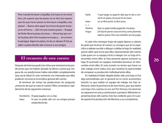 35 
Pero cuando le hacen cosquillas a la masa se ríe como 
loco. ¡Se supone que las pizzas no se ríen! ¡Se supone 
que los que hacen pizzas no les hacen cosquillas a las 
pizzas! —Bueno, dice papá. Ya es hora de poner la piz­za 
en el horno. —¡Ah! ¡Ya está nuestra pizza!— El papá 
de Pedro lleva la pizza a la mesa. —Ahora hay que cor­tar 
la pizza, dice. Pero la pizza se escapa y… el cocinero 
la persigue. Agarra la pizza y le da un abrazo. El Sol ya 
salió. La pizza decide salir a buscar a sus amigos. 
El recuento de este cuento 
Después de la lectura pedí a los niños que revisáramos las pre­dicciones 
que me habían dictado. Se dieron cuenta que nin­guna 
de sus predicciones había coincidido completamente 
(¡esa era la idea!). En este momento me interesaba que ellos 
pudieran reconstruir la temática general del cuento. 
Al terminar de revisar las predicciones les pregunté, 
¿entonces de qué se trató el cuento? Ellos contestaron rápi­damente 
de las siguientes maneras: 
Humberto: El papá jugaba con su hijo. 
Isaac: Es que no podía salir con sus amigos porque 
estaba lloviendo. 
Karla: Y que luego su papá le dijo que lo iba a con­vertir 
en pizza y lo pusió en la mesa. 
Isaac: no se dice pusió, se dice puso. 
(…) 
Paulina: Que su papá estaba jugando a la pizza. 
Hugo: ¡Sí! Que le ponía cosas encima, como jitomate, 
salami, queso. Pero eso también era de juego. 
A cada niño entregue hojas de papel, lápices y colores; 
les pedí que hicieran el cuento. La consigna que di no espe­cificó 
si debían escribir o dibujar o doblar la hoja. En realidad, 
quería saber qué era lo que ellos representarían del cuento. 
Cada quien, en su equipo, inició a trabajar con su hoja; el in­tercambio 
entre ellos se hizo presente apenas tomaron su 
hoja. El acomodo en equipos intentaba favorecer el inter­cambio 
entre ellos. En esta ocasión no tenían que hacer un 
solo trabajo entre todos, sino que tendrían la oportunidad 
de comparar su producción individual entre ellos. 
En realidad, el haber elegido darles sólo una hoja no fue 
algo premeditado, por lo general así es como acostumbro 
hacerlo. Lo que realizó un equipo de trabajo me hizo re­flexionar 
sobre la pertinencia de este hecho, ¿por qué darles 
una hoja si los cuentos no son así? Por fortuna, mis alumnos 
no repararon en esto y comenzaron a producir di­­ferentes 
re­presentaciones 
del cuento. Esto fue evidente para mí cuan­do 
apareció la producción de Mariana y sus compañeras. 
 
