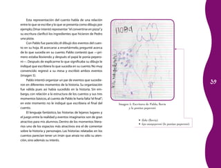39 
Esta representación del cuento habla de una relación 
entre lo que se escribe y lo que se presenta como dibujo; por 
ejemplo, Omar intentó representar “el convertirse en piz­za” 
y 
su escritura clarificó los ingredientes que hicieron de Pedro 
una pizza. 
Con Pablo fue parecido; él dibujó dos eventos del cuen­to 
en su hoja. Al acercarse a enseñármelo, pregunté acerca 
de lo que sucedía en su cuento. Pablo contestó que —pri­mero 
estaba lloviendo y después el papá le ponía pepero­ni—. 
Después de explicarme lo que significaba su dibujo le 
indiqué que escribiera lo que sucedía en su cuento. No muy 
convencido regresó a su mesa y escribió ambos eventos 
(imagen 5). 
Pablo intentó organizar un par de eventos que sucedie­ron 
en diferentes momentos de la historia. Su organización 
fue válida pues así había sucedido en la historia. Sin em­bargo, 
con relación a la estructura de los cuentos y sus tres 
momentos básicos, al cuento de Pablo le haría falta “el final”; 
en este momento no le indiqué que escribiera el final del 
cuento. 
El lenguaje fantástico, las historias de lejanos lugares y 
el juego entre la realidad y eventos imaginarios son de gran 
atractivo para mis alumnos. Dentro de los momentos litera­rios 
uno de los espacios más atractivos era el de comentar 
sobre la historia y personajes. Las historias relatadas en los 
cuentos parecían tener un imán que atraía no sólo su aten­ción, 
sino además su interés. 
Imagen 5. Escritura de Pablo, llovía 
y le ponían peperoni 
• lloba (llovía) 
• lepo nianpeperoni (le ponían peperoni) 
 
