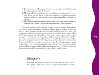 45 
1. La continuación del momento literario con una participación activa de 
los niños en estos actos de lectura, 
2. El desarrollo de situaciones que contribuyan a la planeación y crea-ción 
de un cuento. Ya no el recuento de un cuento, sino una recreación; 
es decir, utilizar lo que ya saben, recrearlo, integrarlo y producir un 
cuento. 
3. El trabajo y análisis de diferentes portadores de texto y géneros litera-rios 
que nos ayuden a definir de manera grupal ¿qué es un cuento? 
Cada niño mostró lo que sabía del cuento. Como lo planteé desde el ini-cio, 
la idea no era escribir un cuento de manera grupal; en esta ocasión mi 
mirada estaba puesta sobre lo que cada niño era capaz de hacer. Pero, ¿de 
qué puede servirme esto? para poder planear la escritura de un cuento entre 
todos. Teniendo claridad de qué sabe cada quién, podré organizar los grupos 
de trabajo y establecer tareas específicas. Por ejemplo, podríamos hacer equi-pos 
que se encargaran de escribir la portada, a otros, ilustrarlo; a unos más, 
de escribir la historia, siempre considerando que los niños pongan en juego 
lo que saben y sus compañeros puedan aprender de lo que otros saben. Creo 
que sería bueno seguir adelante planteando situaciones en que los niños, de 
manera intencionada, intercambien lo que saben y pueden hacer. 
Bibliografía 
SEP (2004), Programa de Educación Preescolar 2004, Educación básica, México. 
Steig, William (2001), Pedro es una pizza, Bogotá, Norma (Buenas noches), 
31 pp. 
 