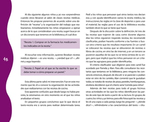 48 
Al día siguiente algunos niños y yo nos sorprendimos 
cuando otros llevaron al salón de clases recetas médicas. 
Entonces les propuse ponernos de acuerdo sobre una de-finición 
de “recetas” y la organización del trabajo que rea-lizaríamos. 
Inmediatamente los niños empezaron a opinar 
acerca de lo que consideraban una receta; sugerí buscar en 
un diccionario que tenemos en la biblioteca, el cual dice: 
“Receta 1. Comprar en la farmacia los medicamen-tos 
indicados en la receta.” 
Al escuchar esta información, quienes llevaban recetas 
médicas dijeron —es una receta, —¿verdad que sí?—, afir-mé 
y seguí leyendo: 
“Receta 2. Papel en el que se ha escrito lo que se 
debe tomar o cómo preparar un pastel.” 
Esta última parte salvó mi intervención. Fue en este mo-mento 
que les di a conocer la organización de las activida-des 
que realizaríamos con las recetas de cocina. 
Esta aparente confusión, que desde luego no había pre-visto, 
la retomamos en otro momento en el que los niños 
analizaban el texto. 
En pequeños grupos concluimos que lo que decía el 
texto-receta era o servía para realizar determinada tarea. 
Pedí a los niños que pensaran qué otros textos nos decían 
eso, y con ayuda identificaron varios: la receta médica, las 
instrucciones, las reglas en la clase de deportes o para usar 
el material, las reglas para el uso de la biblioteca escolar, 
también dicen lo que se tiene que hacer. 
Después de la discusión sobre la definición, leí tres de 
las recetas que trajeron de casa; como durante algunos 
días los niños siguieron trayendo recetas, les recomendé 
clasificar­las, 
podían hacerlo conforme a las fuentes o bus-car 
otro criterio que les resultara importante. En un cartel 
se colocaron las recetas que se obtuvieron de revistas o 
libros de cocina, en otro las de internet, y en un tercero se 
pusieron aquellas de las que no se tenía certeza de su ori-gen, 
pero que implicó que los niños pensaran en un crite-rio 
que las agrupara para poder identificarlas. 
El criterio clasificador que eligieron para este cartel fue 
acordado por Pamela y Alan. Para ello consultaron los rece-tarios 
que teníamos en la biblioteca, pero ninguno les con-venció; 
entonces, después de discutir si se parecían o podían 
estar en otro de los carteles, Alan comentó que le gustaban 
todas, se trataba de recetas de pizza, pasteles, hamburguesas, 
etcétera; decidieron que el criterio sería “comida para niños”. 
Además de leer recetas para todo el grupo hicimos 
otras actividades en las que los niños identificaron las par-tes 
de este tipo de texto a partir de su lectura. En grupos de 
cuatro, los niños y yo leímos; para ello fotocopié las recetas y 
les di una copia a cada pareja, luego les pregunté —¿dónde 
dice?—, refiriéndome a las características del texto —títu- 
 