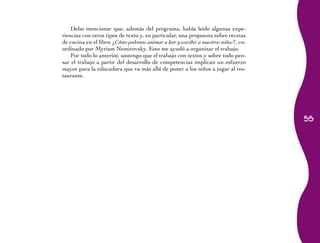 55 
Debo mencionar que, además del programa, había leído algunas expe-riencias 
con otros tipos de texto y, en particular, una propuesta sobre recetas 
de cocina en el libro ¿Cómo podemos animar a leer y escribir a nuestros niños?, co-ordinado 
por Myriam Nemirovsky. Esto me ayudó a organizar el trabajo. 
Por todo lo anterior, sostengo que el trabajo con textos y sobre todo pen-sar 
el trabajo a partir del desarrollo de competencias implican un esfuerzo 
mayor para la educadora que va más allá de poner a los niños a jugar al res-taurante. 
 