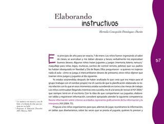57 
instructivos 
Hermila Concepción Domínguez Durán 
Era principio de año; para ser exacta, 7 de enero. Los niños fueron ingresando al salón 
de clases, se acercaban y me daban abrazos y besos; verbalmente me expresaban 
buenos deseos. Algunos niños traían juguetes y juegos (memoria, lotería, nenuco,1 
maquillaje para niñas, legos, muñecas, carritos de control remoto, pelotas) que sus padres 
les habían obsequiado en Navidad y Día de Reyes. Ellos preguntaron –a quienes no trajeron 
nada al aula– cómo se juega, e intercambiaron deseos de préstamo; otros niños dijeron que 
traerían otros juegos y juguetes al día siguiente. 
Yo estaba sorprendida; después de haber analizado lo que creía que era mejor para el 
grupo (trabajar con el nombre propio) me di cuenta de que la planificación elaborada no te-nía 
relación con lo que en esos momentos estaba sucediendo en torno a las mesas de trabajo. 
Los niños continuaban llegando; mientras esto sucedía, me di a la tarea de revisar el PEP 2004,2 
que siempre tenía en el escritorio. Con la idea de que compartieran sus juguetes, elabora-ran 
tablas y registraran información, consideré apropiado atender la siguiente competencia: 
Reúne información sobre criterios acordados, representa gráficamente dicha información y la 
interpreta (PEP, 2004: 75). 
Propuse a los niños organizarnos para que, además de jugar, reuniéramos la información, 
en tablas que diseñaríamos, sobre las veces que se presta el juguete, quiénes lo prestan y 
1 Un muñeco con manos y cara de 
hule, y lo demás de tela, que ase-meja 
ser un bebé. 
2 Programa de Educación Preescolar 
2004, México, SEP. 
 