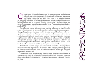 C ontribuir al fortalecimiento de las competencias profesionales 
de quienes son responsables de impartir la educación preescolar 
en el país constituye una tarea prioritaria en la reforma, que se 
ha sostenido mediante diversas estrategias de formación profesional, con 
la finalidad de que el personal docente comprenda y aplique, cada vez 
mejor, la propuesta pedagógica contenida en el Programa de Educación Pre-escolar 
2004. 
Actualmente puede afirmarse que muchas educadoras han logrado 
avances importantes en la transformación y el mejoramiento de sus prác-ticas 
pedagógicas; se han convencido de que es posible ofrecer a los pe-queños 
experiencias en el aula y en la escuela que los hagan actuar frente 
a actividades retadoras –mantenerse atentos, razonar, preguntar, elaborar 
explicaciones sobre lo que suponen, trabajar en colaboración–, y ello ha 
sido posible porque aceptan el reto de probar, y prueban. Además las 
maestras se percatan de que los niños pueden y también de lo que a ellas 
les demanda en su intervención un trabajo de esta naturaleza. 
La reflexión sobre la propia práctica permite aprender a desempeñarse 
mejor. Compartir experiencias de trabajo entre colegas permite aprender 
de la experiencia de otros. Esta es la finalidad de los relatos que integran 
la presente publicación. 
Sus autores, tres educadoras y un educador, muestran a través de la 
narrativa una parte de sus vivencias al trabajar con sus pequeños alumnos 
situaciones didácticas pensadas a partir del Programa de Educación Preesco-lar 
2004. 
 