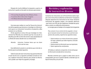 59 
Después de mucho deliberar la respuesta a ¿qué es un 
instructivo?, quedó así (les pedí me dictaran para anotar): 
• Es una hoja de papel que tiene dibujos y letras. 
• Las letras dicen cómo armar el juguete. 
• El dibujo demuestra cómo armarlo. 
Una tarea para realizar en casa fue “buscar los instructi-vos 
de los juguetes que tenemos, e investigar en el dicciona-rio 
lo que es un instructivo”; la escribí en el pizarrón y ellos 
anotaron en sus libretas. 
Al día siguiente, la única niña que investigó en el dic-cionario 
fue Miranda; nos comentó que fue a la casa de su 
abuelita, pues ella no tiene diccionario. Leyó, apoyándose en 
su libreta de tareas (donde trae sus anotaciones): 
Miranda: Instructivo. Contiene letras que nos dicen 
cómo usar las cosas. 
Esta definición la anoté en una lámina que sirvió de re-ferente 
para la actividad siguiente. 
Sobre la tarea de traer instructivos, hay quienes llevaron 
al aula más de uno. La siguiente actividad consistió en revi-sar 
y explorar instructivos diversos para extraer la informa-ción 
y poder usar mejor los juguetes y el juego. 
Revisión y exploración 
de instructivos diversos 
Contamos los instructivos con el fin de formar tantos equi-pos 
como instructivos tuviésemos (se formaron 10 equipos); 
después repartimos los instructivos en las mesas. Teníamos 
instructivos de juguetes, juegos y de aparatos eléctricos 
–que incluí con el fin de que exploraran variedad de porta-dores 
y textos con diferentes destinatarios. 
La consigna para el trabajo en los equipos fue la siguiente: 
Para conocer el uso correcto de los juguetes o el jue-go 
es necesario revisar los instructivos. Lo primero será 
ponerse de acuerdo y repartirse las siguientes tareas: 
• Quién tendrá en sus manos el instructivo y pasará 
las hojas cuidando que todos hayamos conocido 
su contenido. 
• Quiénes leerán la información que sea importante. 
• Quién registrará las conclusiones. 
Al finalizar, en plenaria compartirán al resto del grupo 
la información extraída de los instructivos. 
Miranda comentó que su papá no sabía cómo usar la 
computadora, por eso se quemó (dando a entender que no 
leyó el instructivo y la usó mal). 
 