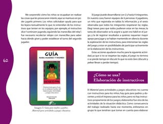 62 
Me sorprendió cómo los niños se ocupaban en realizar 
las cosas que les provocaron interés; aquí se mantuvo en po-der 
jugarlo primero. Los niños solicitaban ayuda para que 
les leyera textualmente lo que no entendían de los instruc-tivos 
que tenían en los equipos; por ejemplo, el instructivo 
dice: “continúen jugando, siguiendo las manecillas del reloj”; 
fue necesario recolectar relojes con manecillas para saber 
hacia dónde giran y poder establecer el turno del segundo 
jugador. 
El juego puede desarrollarse con 2 y hasta 4 integrantes. 
En nuestro caso, fueron equipos de 6 personas: 4 jugadores, 
un niño que registraba en tablas la información, y el sexto 
observaba que todos los integrantes respetaran las reglas. 
Elegí tareas para que todos pudieran estar en las mesas; la 
tarea de observador se la asigné a quien era hábil en el jue-go; 
y la de registrar resultados a quienes requerían mayor 
apoyo para jugar y se habían mantenido en silencio durante 
la exploración de los instructivos, para interiorizar las reglas 
del juego y estar en posibilidades de participar activamente 
en la elaboración de los instructivos. 
Estas acciones ayudaron mucho para la siguiente activi-dad, 
ya que si no se respetan las reglas, el juego no termina 
o se pierde tiempo en discutir lo que no está claro (discutir y 
pelear llevan a perder tiempo). 
¿Cómo se usa? 
Elaboración de instructivos 
El Material para actividades y juegos educativos no cuenta 
con instructivos para los niños; hay guía para padres y do-centes 
y está el impreso para los niños, pero no hay instruc-tivos 
propiamente de los juegos; elaborarlos fue otra de las 
actividades de la situación didáctica. Como consecuencia 
del trabajo realizado hasta ese momento, enlistamos en 
grupo lo que tendrían que tomar en cuenta para elaborar 
Imagen 3. Guía para madres y padres. 
Material para actividades y juegos educativos 
 