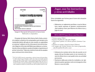 66 
Imagen 6. Descripción del material, sin instrucciones. 
Elaborado en computadora 
El equipo de Arianna, Yahir, Hanna, Axel y Sarita, comen-zó 
a realizar su diseño en la computadora, que siempre se ha 
mantenido dentro del aula; en esta ocasión un especialista 
en sistemas4 colaboró con los niños para el cierre de la situa-ción. 
Eligieron el formato del folleto para elaborar su instruc-tivo; 
los niños escribieron usando el teclado e imprimimos el 
primer instructivo.5 Todo esto motivó al resto de los equipos 
para continuar de la misma forma. 
4 Preví que podría usarse la computadora y solicité el apoyo del especialista. 
5 Un dato curioso fue que el formato se editó a dos vistas; en el monitor apareció 
siempre una hoja en blanco sobre la cual se capturaron los datos; al momento de 
la impresión fue necesario voltear y posteriormente doblar la hoja, por eso se ve 
el texto invertido en una parte de la imagen 6. Se imprimieron tantos instructivos 
como compañeros teníamos en el aula para que cada uno pudiera tenerlo en casa. 
Jugar, usar los instructivos 
y otras actividades 
Otras actividades que hicimos para el cierre de la situación 
fueron las siguientes: 
• Elaboramos un reglamento para llevar a casa los Monos 
locos, dando respuesta al siguiente cuestionamiento: 
¿Qué podemos hacer para llevarnos los Monos locos y 
jugar en casa? 
REGLAMENTO (para llevar a casa Monos locos) 
• Contar monos (Yahir). 
• Contar 10 palitos de cada color (Ángel). 
• Determinar quiénes se lo llevan primero (tenemos 4 jue-gos). 
• Primero un equipo y luego los demás (Zulema). 
• El equipo que termine primero las tareas programadas 
cada día (podrán llevarlo a casa). 
• Enlistamos los nombres de los niños de acuerdo con el 
equipo del que formaban parte en ese momento. Lle-varse 
los Monos locos a casa quedó como una actividad 
permanente. 
• Diseñamos tablas para anotar los resultados y ver rápi-damente 
quiénes ganaban. Junto con el juego, los niños 
llevaron a casa esta tabla. 
 