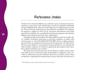 68 
Reflexiones finales 
Al inicio de la situación didáctica me enfrenté a una circunstancia de incer-tidumbre, 
ya que tenía “todo” planificado y sentí la necesidad de modificarlo 
porque la llegada de los niños me mostró algo que no imaginaba que sucede-ría. 
Como mencioné anteriormente, desconocía la costumbre6 de compartir 
los juguetes y regalos al volver de las vacaciones decembrinas; pero pude 
aprovechar ese hecho y la curiosidad de los niños para plantear una situación 
didáctica que, desde mi punto de vista, valió la pena. 
El programa plantea el análisis del trabajo didáctico sobre la marcha; ha-cer 
cambios, incorporar situaciones no previstas, modificar el rumbo, todo 
esto tiene que ver con la flexibilidad del PEP 2004. Pensé en algún momento 
que lo anterior se realizaba sin la presencia de los niños; pero con ellos dentro 
del aula, ¿para dónde ir?; sinceramente fui presa del pánico, sin embargo, los 
niños siempre confiarán en el docente apasionado que propone retos, desa-fíos 
y plantea problemas que resolver. 
El respeto al proceso lectoescritor de los alumnos, implica ofrecer espa-cios 
donde se lee y escribe para fines determinados, no jugamos a leer y es-cribir; 
se utilizan los recursos cotidianos de lectura y escritura como se hace 
socialmente, respetando los momentos por los que cada niño atraviesa con el 
6 De la educadora con quien ya habían estado los niños dos años anteriores. 
 