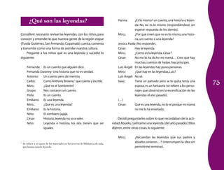 73 
¿Qué son las leyendas? 
Consideré necesario revisar las leyendas, con los niños, para 
conocer y entender lo que nuestra gente de la región zoque 
(Tuxtla Gutiérrez, San Fernando, Copainalá) cuenta, comenta 
y transmite como una forma de asimilar nuestra cultura. 
Pregunté a los niños qué es una leyenda y sucedió lo 
siguiente: 
Fernanda: Es un cuento que alguien dice. 
Fernanda Daranny: Una historia que no es verdad. 
Antonio: Un cuento pero de mentira. 
Carlos: Como Anthony Browne,1 que cuenta y escribe. 
Mtro.: ¿Qué es el Sombrerón? 
Grupo: Nos contaron un cuento. 
Perla: Es un cuento. 
Emiliano: Es una leyenda. 
Mtro.: ¿Qué es una leyenda? 
Emiliano: Es la historia. 
Niño: El sombrero jajajá. 
César: Historia, leyenda no va a valer. 
Niño: Leyenda e historia, los dos tienen que ser 
iguales. 
1 Se refiere a un autor de los materiales en los acervos de Biblioteca de aula, 
que hemos estado leyendo. 
Hanna: ¿Es lo mismo? un cuento, una historia o leyen­da: 
No, no es lo mismo (respondiéndose, sin 
esperar respuesta de los demás). 
Mtro.: ¿Por qué creen que no es lo mismo, una histo­ria, 
un cuento o una leyenda? 
Jessica Paola: (No responde). 
César: Hay la leyenda. 
Mtro.: ¿Cómo es la leyenda, César? 
César: No me lo ha dicho mi mamá… Creo que hay 
muchas; cuentos de hadas, hay príncipes. 
Luis Ángel: En las leyendas hay puras personas. 
Mtro.: ¿Qué hay en las leyendas, Luis? 
Luis Ángel: No sé. 
Isaac: Tiene un pañuelo pero se lo quita; tenía una 
esposa, es un fantasma (se refiere a los perso­najes 
que observó en la escenificación de las 
leyendas el año pasado). 
(…) 
César: Qué es una leyenda, no lo sé porque mi mamá 
no me lo ha enseñado. 
Decidí preguntarles sobre lo que recordaban de la acti­vidad 
Abuelo, cuéntame una leyenda (del año pasado). Ellos 
dijeron, entre otras cosas, lo siguiente: 
Mtro.: ¿Recuerdan las leyendas que sus padres y 
abuelos vinieron…? (interrumpen la idea sin 
permitirme terminar). 
 