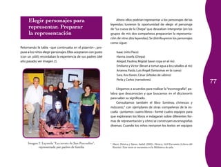 77 
Elegir personajes para 
representar. Preparar 
la representación 
Retomando la tabla –que continuaba en el pizarrón–, pro­puse 
a los niños elegir personajes. Ellos aceptaron con gusto 
(con un ¡síííí!); recordaban la experiencia de sus padres (del 
año pasado; ver imagen 2). 
Imagen 2. Leyenda “La carreta de San Pascualito”, 
representada por padres de familia 
Ahora ellos podrían representar a los personajes de las 
leyendas; tuvieron la oportunidad de elegir el personaje 
de “La cueva de la Chepa” que deseaban interpretar (en los 
grupos de mis dos compañeras prepararían la representa­ción 
de otras dos leyendas). Se distribuyeron los personajes 
como sigue: 
Isaac (niño Paco) 
Hanna Josefa (Chepa) 
Abigail, Paulina, Migdal (lavan ropa en el río) 
Emiliano y Víctor (llevan a tomar agua a los caballos al río) 
Arianna, Paola, Luís Ángel (fantasmas en la cueva) 
Sara, Ana Karen, César (árboles de sabino) 
Perla y Carlos (narradores) 
Llegamos a acuerdos para realizar la “escenografía”; pa­labra 
que desconocían y que buscamos en el diccionario 
para saber su significado. 
Consultamos también el libro Sombras, chinescas y 
máscaras;3 con ejemplares de otras compañeras de la es­cuela 
–juntamos cuatro libros– formé cuatro equipos para 
que exploraran los libros e indagaran sobre diferentes for­mas 
de representación y cómo se construyen escenografías 
diversas. Cuando los niños revisaron los textos en equipos 
3 Martí, Mónica y Sáenz, Isabel (2002), México, SEP/Parramón (Libros del 
Rincón). Este texto se encuentra en la Biblioteca de aula. 
 