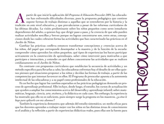 A partir de que inició la aplicación del Programa de Educación Preescolar 2004, las educado-ras 
han enfrentado dificultades diversas, pues la propuesta pedagógica que contiene 
supone formas de trabajo distintas a aquellas que se extendieron por la historia y la 
tradición en este nivel educativo, y que prevalecieron a pesar de las reformas curriculares de 
las últimas décadas. La visión predominante sobre los niños pequeños como seres inmaduros 
dependientes del adulto, a quienes hay que dirigir paso a paso, y la creencia de que sólo pueden 
realizar actividades sencillas y breves porque no logran concentrarse son, entre otras, concep-ciones 
desde las cuales cobraron forma las actividades que han caracterizado las prácticas en el 
Jardín de Niños. 
Cambiar las prácticas conlleva entonces transformar concepciones y creencias acerca de 
los niños, del papel que corresponde desempeñar a la maestra y de la función de la escuela: 
comprender cómo aprenden los niños pequeños, qué tipos de experiencias los hacen participar 
activamente en la construcción de aprendizajes, saber cómo intervenir para motivarlos a que 
participen e interactúen, y entender en qué deben concentrarse las actividades que se realicen 
cotidianamente en el Jardín de Niños. 
En contraste con propuestas curriculares que establecían la secuencia de actividades y un 
método específico para llevarlas a cabo, las educadoras enfrentan hoy el desafío de ser ellas quie-nes 
piensen qué situaciones proponer a los niños y decidan las formas de trabajo, a partir de las 
competencias que intentan favorecer en ellos. El Programa de preescolar apuesta a la autonomía 
intelectual de las educadoras y a su papel como profesionales de la educación. 
Es un hecho que lograr los cambios esperados en las prácticas pedagógicas demanda un pro-ceso 
de aprendizaje profesional. Ello incluye, desde luego, el estudio, los cursos de actualización 
que ayuden a ampliar los conocimientos acerca del desarrollo y aprendizaje infantil; sobre mate-máticas, 
lenguaje, ciencia, arte, etcétera, y la didáctica en cada caso. Sin embargo, la experiencia 
ha mostrado que ello no es suficiente, pues siempre surge la pregunta en los maestros, ¿y cómo le 
hago para aplicarlo con mis alumnos? 
También la experiencia demuestra que además del estudio sistemático, un medio eficaz para 
que los docentes aprendan a trabajar mejor con los niños en las distintas áreas de conocimiento 
es el análisis y la reflexión a partir de experiencias didácticas reales, pues ellas son la fuente para 
 