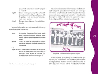 79 
Les propuse buscar otras versiones (lo que escribe la gen­te) 
de la leyenda que estábamos revisando para ver en qué 
coinciden o son diferentes; de ahí los niños tomaban ideas 
para caracterizar a su personaje (accesorios y otros detalles). 
Conseguimos en internet la vestimenta del joven rico zoque y 
de los indígenas (Chepa es indígena, ver imagen 4). 
Cada uno, en el grupo, trabajó en confeccionar lo que 
requería para caracterizarse: para los árboles fue necesario 
investigar cómo es el sabino (la trama se desarrolla en el río 
Sabinal, que aún atraviesa toda la ciudad de Tuxtla Gutié­qué 
parte de la leyenda es verdad y qué parte 
es mentira? 
Migdal: Sí tiene mentira porque aquí dice (señala el li­bro 
de donde leímos la leyenda “La cueva de la 
Chepa”) que murió de amor, jaja. Yo creo que 
nadie muere de amor. 
Abigail: Dice que no comió porque Paco la dejó aban­donada. 
Les sugerí volver a leer para estar seguros; lo hicimos en 
grupo. Volvimos al intercambio: 
Mtro.: Sí, en verdad el texto manifiesta que se quedó 
y que Paco no regresó; sus padres la busca­ron 
por muchos días después y la encontraron 
muer­ta. 
Migdal: ¿Viste?, no murió de amores. Eso es mentira, 
por eso las leyendas son mitad verdad y mi­tad 
mentira. 
(…) 
Ángel de Jesús: Cuando vimos4 “La carreta de San Pascua­lito”, 
me dio miedo el fantasma, pero luego su­pimos 
que era el abuelito de Fernanda, y ya 
no me dio nada de miedo (ver imagen 2). 
4 Se refiere a la escenificación de los padres el año pasado. 
Imagen 4. Vestimenta de indígenas zoques 
 