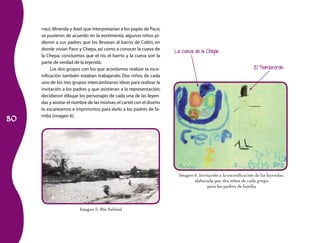 80 
rrez). Miranda y Axel, que interpretarían a los papás de Paco, 
se pusieron de acuerdo en la vestimenta; algunos niños pi­dieron 
a sus padres que los llevaran al barrio de Colón, en 
donde vivían Paco y Chepa, así como a conocer la cueva de 
la Chepa; concluimos que el río, el barrio y la cueva son la 
parte de verdad de la leyenda. 
Los dos grupos con los que acordamos realizar la esce­nificación 
también estaban trabajando. Dos niños de cada 
uno de los tres grupos intercambiaron ideas para realizar la 
invitación a los padres y que asistieran a la representación; 
decidieron dibujar los personajes de cada una de las leyen­das 
y anotar el nombre de las mismas; el cartel con el diseño 
lo escaneamos e imprimimos para darlo a los padres de fa­milia 
(imagen 6). 
La cueva de la Chepa 
El Sombrerón 
Imagen 6. Invitación a la escenificación de las leyendas, 
elaborada por dos niños de cada grupo 
para los padres de familia 
Imagen 5. Río Sabinal 
 