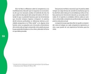 88 
Esto me llevó a reflexionar sobre la competencia y sus 
manifestaciones; descubrí que la respuesta no la encontra-ría 
ahí, que era necesario analizar el trasfondo de ésta. Así 
que analicé la descripción del campo formativo a fin de en-tender 
lo que se pretende favorecer, pero las herramientas 
que encontré tampoco lograron enriquecer mi práctica, 
decidí entonces profundizar en referencias teóricas y acti-vidades 
propuestas en el “libro verde”1 y en algunas otras 
fuentes como Los pequeños van a la escuela y Herramientas 
de la mente; sólo así logré comprender cómo podría alcanzar 
lo que pretendía fortalecer en los niños y descubrir la forma 
en que debía proceder. 
1 Se refiere al Curso de formación y actualización profesional para el personal docente 
de educación preescolar, Volumen II, México, SEP. 
Este proceso me llevó a reconocer que mi práctica debe 
romper con viejas formas de concebir la enseñanza; que no 
ha sido fácil, sobre todo por la comodidad que ofrece el rea-lizar 
prácticas de intervención docente ya conocidas, domi-nadas. 
En mi opinión, la verdadera reforma radica en atre-verse 
a desarrollar competencias profesionales que exige la 
práctica educativa actual. 
La experiencia que aquí describo me ayudó a compren-der 
cómo el trabajo con cada competencia representa un 
reto, y que puede ser una experiencia formativa para los 
niños. 
 