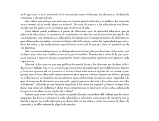 ver lo que ocurre en el escenario de la interacción entre el docente, los alumnos y el objeto de 
enseñanza y de aprendizaje. 
Los relatos que incluye esta obra son un recurso para la reflexión y el análisis. La intención 
no es mostrar clases modelo (éstas no existen). Se trata de acercar a las educadoras una herra-mienta 
que les ayude a ver los hechos que ocurren en el aula. 
Cada relato puede analizarse a partir de diferentes ejes: la intención educativa que se 
plantea la educadora, la secuencia de actividades en relación con la intención planteada, los 
conocimientos que demanda a al educadora el trabajo con el campo formativo, la información 
que obtienen los maestros –durante el desarrollo del trabajo– sobre las capacidades que movi-lizan 
los niños, y las explicaciones que elaboran acerca de lo que perciben del aprendizaje de 
sus alumnos. 
Los testimonios o fragmentos de diálogo durante la clase y las producciones de los niños que 
incluye cada relato son también un recurso para el análisis. Retomarlos a la luz de lo que cuen-ta 
su maestra o maestro ayuda a comprender mejor cómo pueden valorarse sus logros en cada 
experiencia. 
Además de los aportes que esta publicación puede hacer a los docentes en el plano indivi-dual 
y en el trabajo colectivo, se espera que sea motivo de análisis por parte del personal técnico 
y directivo, quienes tal vez encuentren en los relatos soluciones a algunas de sus dudas, a pre-guntas 
que se han planteado constantemente pero que no admiten respuestas únicas, porque 
es el docente en la situación con los alumnos quien debe tomar decisiones para responder a lo 
que el momento le demanda; por ejemplo, ¿qué preguntas plantear a los niños para hacerlos 
reflexionar? ¿Cuándo es conveniente organizar a los niños en equipo? ¿Cuánto tiempo debe 
durar una situación didáctica? ¿Qué otras competencias se favorecen en los niños, además de 
las que se consideraron en el plan de trabajo? 
Existen más temas sobre los cuales se puede discutir, tratándose del trabajo con los niños 
pequeños. La lista la enriquecerá cada educadora y educador, cada grupo de docentes que se 
decida a seguir haciendo esfuerzos por desarrollar en los niños y niñas mexicanos el placer de 
aprender y en ellos mismos la alegría de enseñar. 
 