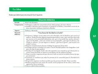 89 
La idea 
El plan que elaboré para esta situación fue el siguiente: 
Situación didáctica 
Periodo 03 al 14 de diciembre 
Competencias Distingue y explica • las características de la cultura propia y de otras culturas. 
• Establece relaciones entre el presente y el pasado de su familia y comunidad a través de ob-jetos, 
situaciones cotidianas y prácticas culturales. 
Aspecto Cultura y vida social. 
Situación 
didáctica 
“Una fiesta de Navidad en el asilo” 
• Preguntar y dialogar con los niños acerca de la Navidad, a fin de identificar qué conocen al 
respecto. Tendré previstas algunas preguntas generadoras como: ¿qué cosas han observado 
que ocurren en la comunidad últimamente, por qué en las tiendas hay muchos adornos?, 
¿qué es la Navidad?, ¿cómo nos vestimos en esa temporada?, ¿qué tipos de adornos y de-corados 
se utilizan?, ¿en qué lugares se colocan?, ¿qué hace la gente?, ¿qué sucede en la 
ciudad?, etcétera. 
• Registrar simultáneamente durante el diálogo las opiniones de los niños. 
• Investigar qué hace su familia en la noche o cena de Navidad (podrán traer fotografías o cual-quier 
otro tipo de apoyo gráfico). 
• Socializar lo investigado, donde cada niño expondrá a sus compañeros qué información en-contró. 
Iremos haciendo un registro en una lámina a fin de comparar los datos. 
• Tomar acuerdos y organizarnos para decorar el aula con motivos navideños (buscar los apo-yos 
necesarios). 
• Cuestionar si consideran que todas las personas de la comunidad pasan la Navidad de la 
misma manera. 
• Proponerles organizar una fiesta navideña para las personas del asilo. Tomar acuerdos. 
• Realizar preparativos que surjan de acuerdo con las propuestas de los niños y emitir otras 
sugerencias, de ser necesarias. 
• Llevar a cabo la fiesta navideña. 
 