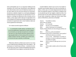 93 
tenía contemplado que en sus respuestas hablaran de las 
montañas y los cerros, que reconocieran como diferencia 
entre ellos la altura (esto nunca lo habíamos tratado en cla-se), 
pero valoré una vez más que retomar los conocimien-tos 
previos y saberlos emplear es un principio pedagógico 
fundamental para la enseñanza. Sus aportaciones me con-dujeron 
a investigar las diferencias entre montaña, cerro y 
volcán, y estoy segura (sobre todo por la seguridad con la 
cual condujeron la charla) que de haber preguntado en qué 
consistiría el experimento de la nieve hubieran dado opi-niones 
igualmente interesantes. 
En mi diario escribí la siguiente reflexión: 
La conversación resultó extensa, nos llevamos más 
de una hora platicando y registrando con textos y dibujos 
los comentarios; con este tipo de experiencias comienzo a 
creer que es un mito el hecho de que los espacios de diá-logos 
grupales deben ser breves porque de lo contrario se 
pierde el interés; más bien, considero que el interés está 
en función de lo que se aborda y no del tiempo. 
Platicamos sobre los cambios que ocurren en sus casas 
o en la ciudad durante la Navidad, varios niños dijeron —Mi 
mamá puso un mantel rojo con flores, —movimos el come-dor 
de lugar para poner el árbol de Navidad/el Nacimiento, 
—en la puerta de la casa colgaron una bota del niño Dios. 
Cuando hablaron sobre lo que ocurre en la ciudad co-mentaron 
que la gente adorna sus casas con lucecitas, es-trellas 
y moños, que en la tienda departamental está Santa 
Claus. Les pregunté respecto a esto último y señalaron que 
es una persona que les trae regalos a todos los niños si se 
portaron bien. En esta charla me llamó la atención un aspec-to 
que todos compartían y daban por hecho: Santa Claus 
está en el Polo Norte y sólo viene en Navidad: 
Xaanna: Yo también vi a Santa. 
Varios niños: ¿En dónde? 
Xaanna: En el mercado. 
Natael: Ah, pero no era el verdadero. 
Mtra.: ¿Hay un Santa que no es verdadero? 
Natael y Xaanna: Muchos (el resto del grupo afirmó con 
ellos). 
Mtra.: Entonces, ¿cuál es el verdadero? 
Fernanda R.: El que está en el Polo Norte y que ayuda al 
niño Dios, los demás son señores. 
Felipe: Sí, yo vi al de… (refiriéndose a la tienda co-mercial), 
y mi mamá me dijo que lo saludara 
y le pidiera mi regalo. 
Alexia: ¿Pero tu mamá no sabe que ese no es el ver-dadero? 
Felipe: No. 
Mtra.: ¿Cómo saben ustedes cuál es el Santa verda-dero? 
 