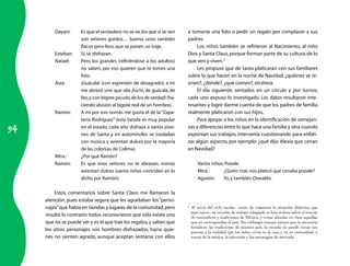 94 
Dayani: Es que el verdadero no se ve, los que sí se ven 
son señores gordos… bueno, unos también 
flacos pero feos, que se ponen un traje. 
Esteban: Sí, se disfrazan. 
Natael: Pero los grandes (refiriéndose a los adultos) 
no saben, por eso quieren que te tomes una 
foto. 
Aixa: ¡Guácala! (con expresión de desagrado); a mí 
me abrazó uno que olía ¡fuchi, de guácala, de 
feo, y con bigote picudo, de los de verdad! (ha-ciendo 
alusión al bigote real de un hombre). 
Ramón: A mí por eso nomás me gusta el de la “Zapa-tería 
Rodríguez” (esta tienda es muy popular 
en el estado, cada año disfraza a varios jóve-nes 
de Santa y en automóviles se trasladan 
con música y avientan dulces por la mayoría 
de las colonias de Colima). 
Mtra.: ¿Por qué Ramón? 
Ramón: Es que esos señores no te abrazan, nomás 
avientan dulces (varios niños coinciden en lo 
dicho por Ramón). 
Estos comentarios sobre Santa Claus me llamaron la 
atención, pues estaba segura que les agradaban los “perso-najes” 
que había en tiendas y lugares de la comunidad, pero 
resultó lo contrario: todos reconocieron que sólo existe uno 
que no se puede ver y es el que trae los regalos, y saben que 
los otros personajes son hombres disfrazados, hacia quie-nes 
no sienten agrado, aunque aceptan sentarse con ellos 
a tomarse una foto o pedir un regalo por complacer a sus 
padres. 
Los niños también se refirieron al Nacimiento, al niño 
Dios y Santa Claus, porque forman parte de su cultura, de lo 
que ven y viven.3 
Les propuse que de tarea platicaran con sus familiares 
sobre lo que hacen en la noche de Navidad, ¿quiénes se re-únen?, 
¿dónde?, ¿qué comen?, etcétera. 
El día siguiente, sentados en un círculo y por turnos, 
cada uno expuso lo investigado. Los datos resultaron inte-resantes 
y logré darme cuenta de que los padres de familia 
realmente platicaron con sus hijos. 
Para apoyar a los niños en la identificación de semejan-zas 
y diferencias entre lo que hace una familia y otra cuando 
exponían sus trabajos, intervenía cuestionando para enfati-zar 
algún aspecto, por ejemplo: ¿qué dijo Alexia que cenan 
en Navidad? 
Varios niños: Pozole. 
Mtra.: ¿Quién más nos platicó que cenaba pozole? 
Agustín: Yo, y también Oswaldo. 
3 Al inicio del ciclo escolar –antes de comenzar la situación didáctica que 
aquí narro– en reunión de trabajo colegiado se hizo énfasis sobre el rescate 
de costumbres y tradiciones de México, y evitar abordar en clase aquellas 
que no correspondan al país. Sin embargo, aunque pienso que es necesario 
fortalecer las tradiciones de nuestro país, la escuela no puede cerrar sus 
puertas a la realidad que los niños viven en la casa y en su comunidad, a 
través de la música, la televisión y las estrategias de mercado. 
 