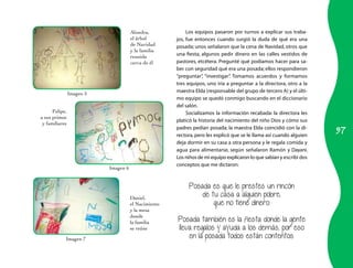 97 
Alondra, 
el árbol 
de Navidad 
y la familia 
reunida 
cerca de él 
Felipe, 
a sus primos 
y familiares 
Daniel, 
el Nacimiento 
y la mesa 
donde 
la familia 
se reúne 
Los equipos pasaron por turnos a explicar sus traba-jos, 
fue entonces cuando surgió la duda de qué era una 
posada; unos señalaron que la cena de Navidad, otros que 
una fiesta, algunos pedir dinero en las calles vestidos de 
pastores, etcétera. Pregunté qué podíamos hacer para sa-ber 
con seguridad qué era una posada; ellos respondieron 
“preguntar”, “investigar”. Tomamos acuerdos y formamos 
tres equipos, uno iría a preguntar a la directora, otro a la 
maestra Elda (responsable del grupo de tercero A) y el últi-mo 
equipo se quedó conmigo buscando en el diccionario 
del salón. 
Socializamos la información recabada: la directora les 
platicó la historia del nacimiento del niño Dios y cómo sus 
padres pedían posada; la maestra Elda coincidió con la di-rectora, 
pero les explicó que se le llama así cuando alguien 
deja dormir en su casa a otra persona y le regala comida y 
agua para alimentarse, según señalaron Ramón y Dayani. 
Los niños de mi equipo explicaron lo que sabían y escribí dos 
conceptos que me dictaron: 
Posada es que le prestes un rincón 
de tu casa a alguien pobre, 
que no tiene dinero. 
Posada también es la fiesta donde la gente 
lleva regalos y ayuda a los demás, por eso 
en la posada todos están contentos. 
Imagen 5 
Imagen 6 
Imagen 7 
 