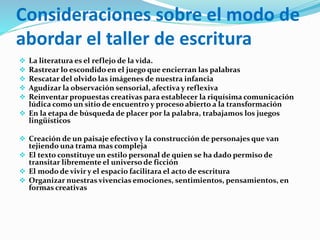 Consideraciones sobre el modo de
abordar el taller de escritura
 La literatura es el reflejo de la vida.
 Rastrear lo escondido en el juego que encierran las palabras
 Rescatar del olvido las imágenes de nuestra infancia
 Agudizar la observación sensorial, afectiva y reflexiva
 Reinventar propuestas creativas para establecer la riquísima comunicación
lúdica como un sitio de encuentro y proceso abierto a la transformación
 En la etapa de búsqueda de placer por la palabra, trabajamos los juegos
lingüísticos
 Creación de un paisaje efectivo y la construcción de personajes que van
tejiendo una trama mas compleja
 El texto constituye un estilo personal de quien se ha dado permiso de
transitar libremente el universo de ficción
 El modo de vivir y el espacio facilitara el acto de escritura
 Organizar nuestras vivencias emociones, sentimientos, pensamientos, en
formas creativas
 