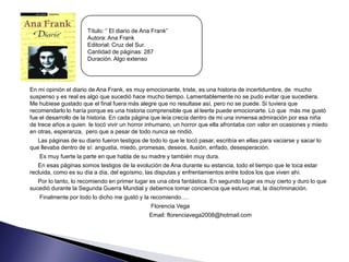 Título: “ El diario de Ana Frank”
                      Autora: Ana Frank
                      Editorial: Cruz del Sur.
                      Cantidad de páginas: 287
                      Duración. Algo extenso




En mi opinión el diario de Ana Frank, es muy emocionante, triste, es una historia de incertidumbre, de mucho
suspenso y es real es algo que sucedió hace mucho tiempo. Lamentablemente no se pudo evitar que sucediera.
Me hubiese gustado que el final fuera más alegre que no resultase así, pero no se puede. Si tuviera que
recomendarlo lo haría porque es una historia comprensible que al leerla puede emocionarte. Lo que más me gustó
fue el desarrollo de la historia. En cada página que leía crecía dentro de mi una inmensa admiración por esa niña
de trece años a quien le tocó vivir un horror inhumano, un horror que ella afrontaba con valor en ocasiones y miedo
en otras, esperanza, pero que a pesar de todo nunca se rindió.
   Las páginas de su diario fueron testigos de todo lo que le tocó pasar, escribía en ellas para vaciarse y sacar lo
que llevaba dentro de sí: angustia, miedo, promesas, deseos, ilusión, enfado, desesperación.
   Es muy fuerte la parte en que habla de su madre y también muy dura.
   En esas páginas somos testigos de la evolución de Ana durante su estancia, todo el tiempo que le toca estar
recluida, como es su día a día, del egoísmo, las disputas y enfrentamientos entre todos los que viven ahí.
   Por lo tanto, lo recomiendo en primer lugar es una obra fantástica. En segundo lugar es muy cierto y duro lo que
sucedió durante la Segunda Guerra Mundial y debemos tomar conciencia que estuvo mal, la discriminación.
   Finalmente por todo lo dicho me gustó y la recomiendo….
                                                Florencia Vega
                                               Email: florenciavega2008@hotmail.com
 