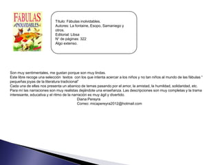 Título: Fábulas inolvidables.
                            Autores: La fontaine, Esopo, Samaniego y
                            otros.
                            Editorial: Libsa
                            N° de páginas: 322
                            Algo extenso.




Son muy sentimentales, me gustan porque son muy lindas.
Este libre recoge una selección textos con los que intenta acercar a los niños y no tan niños al mundo de las fábulas “
pequeñas joyas de la literatura tradicional”
Cada una de ellas nos presenta un abanico de temas pasando por el amor, la amistad, la humildad, solidaridad, etc.
Para mí las narraciones son muy realistas dejándote una enseñanza. Las descripciones son muy completas y la trama
interesante, educativa y el ritmo de la narración es muy ágil y divertido.
                                           Diana Pereyra
                                           Correo: micapereyra2012@hotmail.com
 