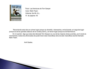 Título: Las Aventuras de Tom Sawyer
                       Autor: Mark Twain
                       Editorial: Sol 90, S.L.
                       N de páginas: 45




     Recomiendo esta obra en primer lugar porque es divertido, interesante y emocionante, en segundo lugar
porque es de los grandes clásicos de la novela juvenil, y en tercer lugar porque es de fácil lectura.
    En mi opinión digo que esta obra llamada Tom Sawyer es una de las mejores obras juveniles, por lo tanto la
recomiendo a todos los afortunados de poder tener esta maravillosa obra de este maravilloso escritor llamado
Mark Twain.


                     Avril Gadea.
 