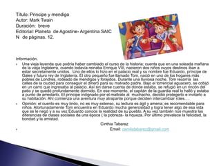 Título: Principe y mendigo
Autor: Mark Twain
Duración: breve
Editorial: Planeta de Agostine- Argentina SAIC
N de páginas. 12.



Información.
   Una vieja leyenda que podría haber cambiado el curso de la historia; cuenta que en una soleada mañana
    de la vieja Inglaterra, cuando todavía reinaba Enrique VIII, nacieron dos niños cuyos destinos iban a
    estar secretamente unidos. Uno de ellos lo hizo en el palacio real y su nombre fue Eduardo, príncipe de
    Gales y futuro rey de Inglaterra. El otro pequeño fue llamado Tom, nació en uno de los hogares más
    pobres de Londres, rodeado de mendigos y forajidos. Durante una lluviosa noche, Tom recorría las
    calles de la ciudad para conseguir el dinero para su malvado padre. Bajo el torrencial aguacero, se cobijó
    en un carro que ingresaba al palacio. Así sin darse cuenta de dónde estaba, se refugió en un rincón del
    patio y se quedó profundamente dormido. En ese momento, el capitán de la guardia real lo halló y estaba
    a punto de arrestarlo. El príncipe indignado por el maltrato al muchacho, decidió protegerlo e invitarlo a
    su habitación. Ahí comienza una aventura muy atrapante porque deciden intercambiar roles….
   Opinión: el cuento es muy lindo, no es muy extenso, su lectura es ágil y amena; es recomendable para
    niños. Afortunadamente Tom encuentra en Eduardo mucha generosidad y logra tener algo de esa vida
    que se le negó y a su vez Eduardo conoce la realidad de su pueblo. A su vez también nos muestra las
    diferencias de clases sociales de una época ( la pobreza- la riqueza. Por último prevalece la felicidad, la
    bondad y la amistad.
                                                  Cinthia Tabarez
                                                      Email: camilatabarez@gmail.com
 