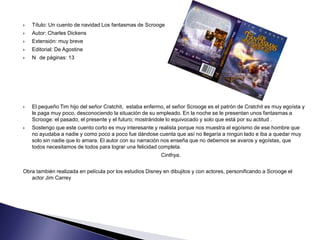    Título: Un cuento de navidad Los fantasmas de Scrooge
   Autor: Charles Dickens
   Extensión: muy breve
   Editorial: De Agostine
   N de páginas: 13




   El pequeño Tim hijo del señor Cratchit, estaba enfermo, el señor Scrooge es el patrón de Cratchit es muy egoísta y
    le paga muy poco, desconociendo la situación de su empleado. En la noche se le presentan unos fantasmas a
    Scrooge: el pasado, el presente y el futuro; mostrándole lo equivocado y solo que está por su actitud .
   Sostengo que este cuento corto es muy interesante y realista porque nos muestra el egoísmo de ese hombre que
    no ayudaba a nadie y como poco a poco fue dándose cuenta que así no llegaría a ningún lado e iba a quedar muy
    solo sin nadie que lo amara. El autor con su narración nos enseña que no debemos se avaros y egoístas, que
    todos necesitamos de todos para lograr una felicidad completa.
                                                          Cinthya.


Obra también realizada en película por los estudios Disney en dibujitos y con actores, personificando a Scrooge el
   actor Jim Carrey
 