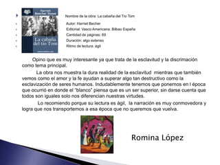                      Nombre de la obra: La cabaña del Tío Tom

                       Autor: Harriet Becher
                       Editorial: Vasco Americana. Bilbao España
                       Cantidad de páginas: 69
                       Duración: algo extenso
                       Ritmo de lectura: ágil


         Opino que es muy interesante ya que trata de la esclavitud y la discrimación
    como tema principal.
           La obra nos muestra la dura realidad de la esclavitud mientras que también
    vemos como el amor y la fe ayudan a superar algo tan destructivo como la
    esclavización de seres humanos. Indudablemente tenemos que ponernos en l época
    que ocurrió en donde el “blanco” piensa que es un ser superior, sin darse cuenta que
    todos son iguales solo nos diferencian nuestras virtudes.
            Lo recomiendo porque su lectura es ágil, la narración es muy conmovedora y
    logra que nos transportemos a esa época que no queremos que vuelva.




                                                              Romina López
 