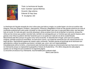 Título: La hechicera de Vaupés.
                        Autor- ilustrador: Ignacio Martínez.
                        Duración: Algo extenso.
                        Editorial: El Viejo Vasa
                         N de páginas: 222




La Hechicera de Vaupés necesita de cinco niños para que toda su magia y su poder logren uno de sus sueños más
antiguos. Para eso Gregorio, Emiliano, José Ignacio, Florencia y Magdalena vivirán la más grande aventura por todo el
continente sudamericano para poder conceder su más grande deseo, pero que no sea para ellos solos, que sea para
todo el mundo. En todo ese gran recorrido atraviesan varias pruebas como la de la libertad, la memoria, porque los
niños son los únicos que pueden recordar todo, también son perseguidos por un hombre que solo quería riqueza, pero
gracias a los niños lo pudieron derrotar haciendo que no se quede con nada de oro de la ciudad Dorada.
Recomiendo este libro porque me gusta como narra el escritor, te describe bien el lugar, para que tú lo puedas
imaginar, también porque es maravilloso, es fuera de lo común, con todas las aventuras que van transcurriendo a lo
largo del libro. Describiendo lugares de nuestro vasto continente. También gracias al personaje de la hechicera van
aprendiendo a utilizar los poderes que tienen ( amistad, paz, amor, etc) con responsabilidad.
Indudablemente afirmo lo dicho, y recomiendo este hermoso libro porque es emocionante leer eso fuera de lo común,
es interesante porque va repasando la geografía e historia de Sudamérica . Por último después de cada página
quedas con la intriga de qué sucederá en la siguiente página.
Lo encontré una lectura muy interesante, recomendable para cualquier edad.
                                                               María José García
 