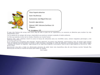 Título: Ruperto detective

                                   Autor: Roy Berocay

                                   Ilustraciones: José Miguel Silva Lara

                                   Duración: algo extenso.

                                   Editorial: 1997. Ediciones Santillana. S.A
                                   Alfaguara

                                   N de páginas: 120.
El sapo más famoso del arroyo Solís Chico deja de lado su plan de ser superhéroe y se convierte en detective para resolver los más
disparatados casos.
Con la ayuda de sus amigos del arroyo, emprenderá una aventura siempre cuidando el medio ambiente.
Un libro que aborda el tema de los miedos infantiles con mucho humor.
Ruperto sapo, sapo: mientras recorre la zona en busca de soluciones para sus increíbles casos, conoce singulares personajes y vive
divertidas experiencias.
En mi opinión esta maravillosa obra llamada “ Ruperto detective” me parece muy divertida, emocionante y más. En primer lugar porque
tiene un capítulo muy interesante en donde el sapo investiga y despliega un sinfín de aptitudes y actitudes buenas; todas ellas a seguir
, siempre con humor. En segundo lugar porque es un sapo muy exigente y carismático. Hoy en día el sapo Ruperto es uno de los “roles”
de los niños.
Recomiendo esta obra a todas las afortunadas personas de poder tener esta maravillosa obra de este famoso escritor llamado Roy
Berocay que escribió un montón de obras para todas las edades.
                                                      Avril Gadea
 