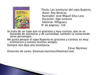 Título. Las aventuras del sapo Ruperto.
                          Autor: Roy Berocay
                          Ilustrador: José Miguel Silva Lara
                          Duración: algo extenso
                          Editorial: Alfaguara
                         N° de páginas. 120

Se trata de un sapo que es gracioso y muy curioso, que se va
  llenando de aventuras y de curiosidad, también va conociendo
  otros personajes.
Me gusta porque el sapo Ruperto es gracioso y curioso, es muy
  aventurero y conoce muchos amigos.
Siempre nos deja una enseñanza.
                                               César Martínez
Dirección de coreo: Emanuel.martinez@hotmail.com
 