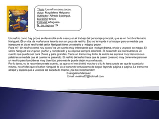 Título: Un refrío como pocos.
                        Autor: Magdalena Helguera
                        Ilustrador: Alfredo Soderguit.
                        Duración: breve
                        Editorial: Alfaguara.
                        N de páginas: 24



Un resfrío como hay pocos se desarrolla en la casa y en el trabajo del personaje principal, que es un hombre llamado
Narigueti. Él un día de mañana se levanta con un poco de resfrío. Eso no le impide ir a trabajar pero a medida que
transcurre el día el resfrío del señor Narigueti tiene un extraño y mágico poder.
Para mí “ Un resfrío como hay pocos” es un cuento muy interesante que incluye drama, enojo y un poco de magia. El
señor Narigueti es un poco gruñón y complicado y su esposa siempre está feliz. El desarrollo es interesante es un
cuento que puede ser para chicos y para grandes, Tiene un trama muy linda, la autora se expresa muy bien con sus
palabras a medida que el cuento va pasando. El resfrío del señor hace que le pasen cosas no muy coherente para ser
un resfrío pero también es muy divertido, pero eso le puede dejar muy exhausto.
Por lo tanto, yo te recomiendo este cuento, ya que a mí me divirtió mucho y si tu lo lees puede ser que te suceda lo
mismo, no olvides que el señor Narigueti te va a transmitir entusiasmo de seguir leyendo página a página. La trama me
atrapó y espero que a ustedes les suceda lo mismo ¡¡Se los recomiendo!!
                                                     Evangelina Marquez
                                                      Email: evalina22@hotmail.com
 