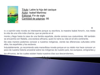 Título: Latire la hija del cacique
                   Autor: Isabel Martínez
                   Editorial: Fin de siglo
                   Cantidad de páginas: 95



En mi opinión esta novela es interesante porque su escritora, la maestra Isabel Amorín, nos relata
la vida de una niña india charrúa, que se pierde en el
monte y llega hasta la casa de una familia española, donde conoce sus costumbres. Allí también
se encuentra con Natalia, una esclava africana, quien le narra su vida en el otro continente.
De esta manera podemos conocer a nuestros indígenas, viendo las diferencias culturales entre
ellos, los españoles y los esclavos.
Indudablemente, yo recomiendo esta maravillosa novela porque en su relato nos hace conocer un
poco de nuestra historia ancestral sobre los indígenas de nuestro país, los europeos, emigrantes y
los africanos, de los cuales existen hasta nuestros días sus descendientes   .
                                        Majo
 
