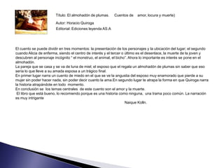 Título: El almohadón de plumas.     Cuentos de   amor, locura y muerte)

                        Autor: Horacio Quiroga
                        Editorial: Ediciones leyenda AS.A




El cuento se puede dividir en tres momentos: la presentación de los personajes y la ubicación del lugar; el segundo
cuando Alicia de enferma, siendo el centro de interés y el tercer o último es el desenlace, la muerte de la joven y
descubren al personaje incógnito “ el monstruo, el animal, el bicho”. Ahora lo importante es interés se pone en el
almohadón.
La pareja que se casa y se va de luna de miel; el esposo que el regala un almohadón de plumas sin saber que eso
sería lo que lleve a su amada esposa a un trágico final.
En primer lugar narra un cuento de miedo en el que se ve la angustia del esposo muy enamorado que pierde a su
mujer sin poder hacer nada, sin poder decir cuanto la ama.En segundo lugar te atrapa la forma en que Quiroga narra
la historia atrapándote en todo momento.
En conclusión se los temas centrales de este cuento son el amor y la muerte.
 El libro que está bueno, lo recomiendo porque es una historia como ninguna, una trama poco común. La narración
es muy intrigante
                                                                    Naique Kolln.
 