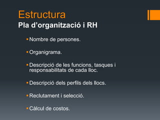 Estructura
Pla d’organització i RH
   Nombre de persones.

   Organigrama.

   Descripció de les funcions, tasques i
    responsabilitats de cada lloc.

   Descripció dels perfils dels llocs.

   Reclutament i selecció.

   Càlcul de costos.
 