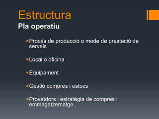 Estructura
Pla operatiu
   Procés de producció o mode de prestació de
    serveis

   Local o oficina

   Equipament

   Gestió compres i estocs

   Proveïdors i estratègia de compres i
    emmagatzematge.
 