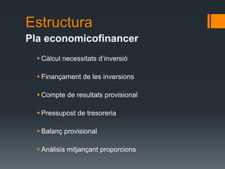 Estructura
Pla economicofinancer
   Càlcul necessitats d’inversió

   Finançament de les inversions

   Compte de resultats provisional

   Pressupost de tresoreria

   Balanç provisional

   Anàlisis mitjançant proporcions
 